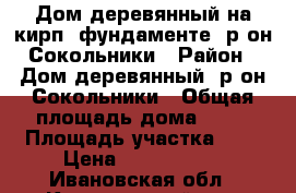 Дом деревянный на кирп. фундаменте, р-он Сокольники › Район ­ Дом деревянный, р-он Сокольники › Общая площадь дома ­ 50 › Площадь участка ­ 6 › Цена ­ 1 350 000 - Ивановская обл., Кинешемский р-н, Кинешма г. Недвижимость » Дома, коттеджи, дачи продажа   